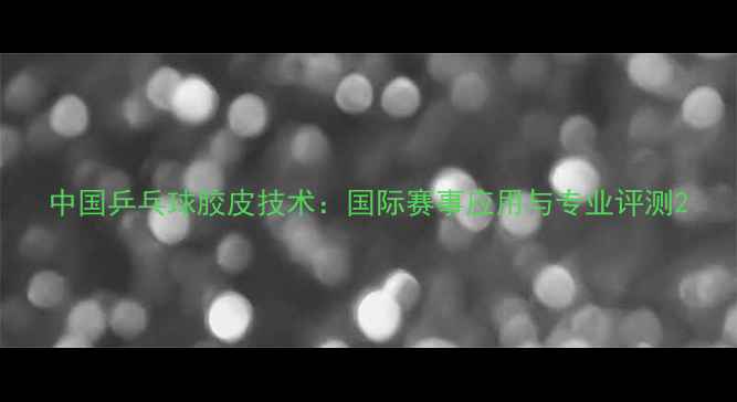 图片 中国乒乓球胶皮技术：国际赛事应用与专业评测2