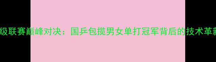 图片 中国乒乓球超级联赛巅峰对决：国乒包揽男女单打冠军背后的技术革新与战略布局1