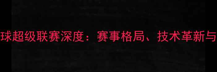 图片 中国乒乓球超级联赛深度：赛事格局、技术革新与全民热捧