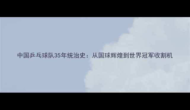 图片 中国乒乓球队35年统治史：从国球辉煌到世界冠军收割机