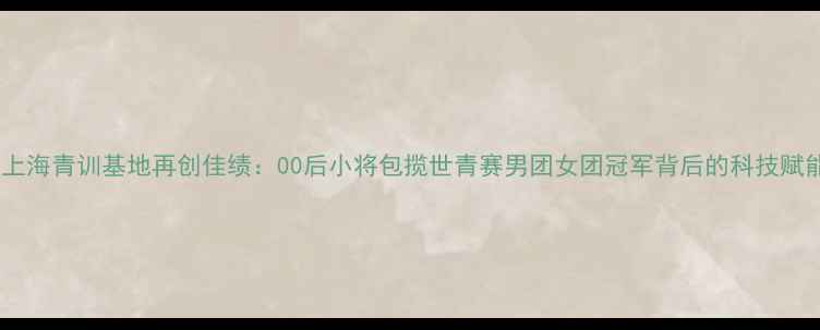 图片 中国乒乓球队上海青训基地再创佳绩：00后小将包揽世青赛男团女团冠军背后的科技赋能与成长密码2