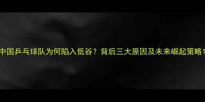 图片 中国乒乓球队为何陷入低谷？背后三大原因及未来崛起策略1