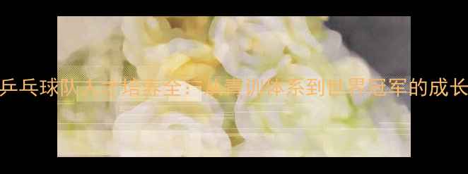 图片 中国乒乓球队人才培养全：从青训体系到世界冠军的成长密码