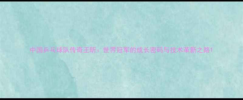 图片 中国乒乓球队传奇王昕：世界冠军的成长密码与技术革新之路1