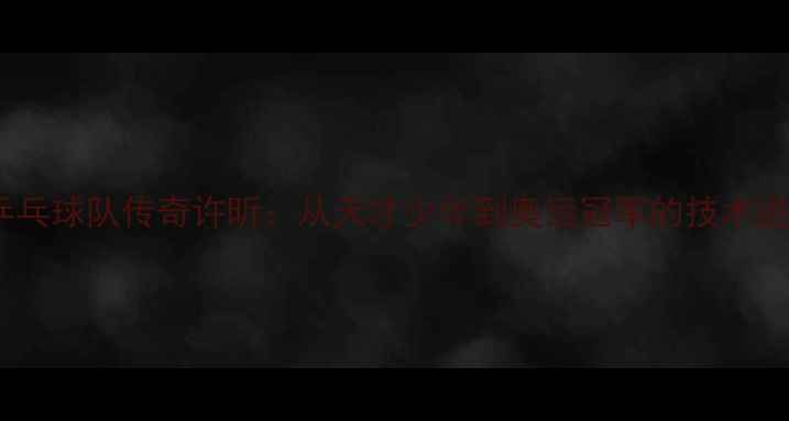 图片 中国乒乓球队传奇许昕：从天才少年到奥运冠军的技术进化史2