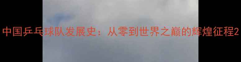图片 中国乒乓球队发展史：从零到世界之巅的辉煌征程2