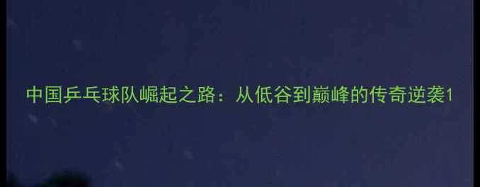 图片 中国乒乓球队崛起之路：从低谷到巅峰的传奇逆袭1