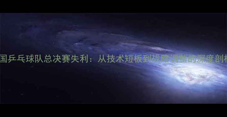 图片 中国乒乓球队总决赛失利：从技术短板到战略调整的深度剖析1