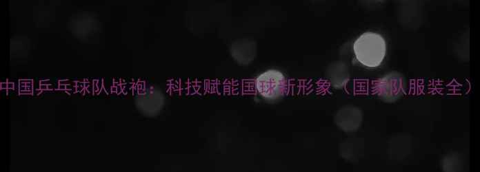 图片 中国乒乓球队战袍：科技赋能国球新形象（国家队服装全）
