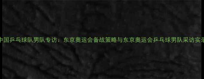 图片 中国乒乓球队男队专访：东京奥运会备战策略与东京奥运会乒乓球男队采访实录