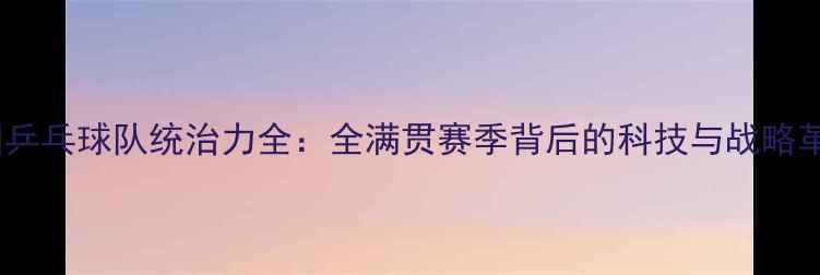 图片 中国乒乓球队统治力全：全满贯赛季背后的科技与战略革命1