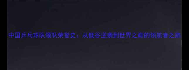 图片 中国乒乓球队领队荣誉史：从低谷逆袭到世界之巅的领航者之路