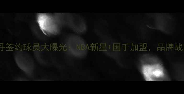 图片 中国乔丹签约球员大曝光：NBA新星+国手加盟，品牌战略升级1
