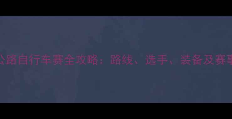 图片 中国公路自行车赛全攻略：路线、选手、装备及赛事影响