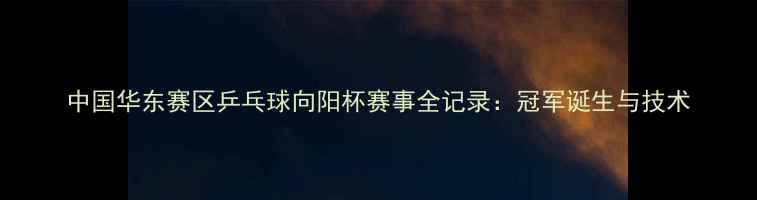图片 中国华东赛区乒乓球向阳杯赛事全记录：冠军诞生与技术