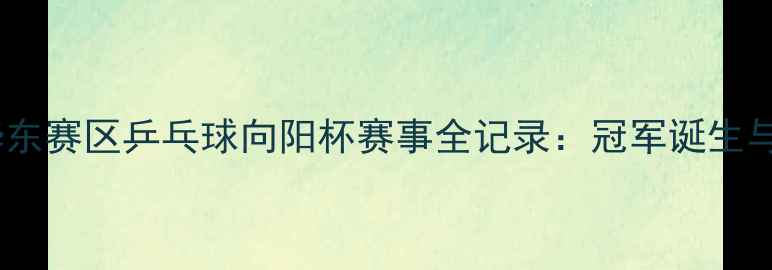 图片 中国华东赛区乒乓球向阳杯赛事全记录：冠军诞生与技术1