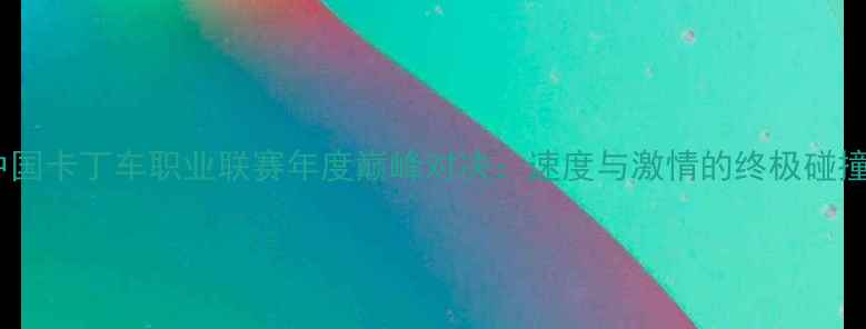 图片 中国卡丁车职业联赛年度巅峰对决：速度与激情的终极碰撞1