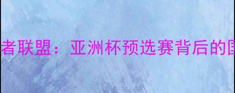 图片 中国国奥VS守护者联盟：亚洲杯预选赛背后的国家荣誉争夺战2