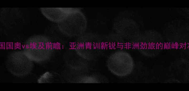 图片 中国国奥vs埃及前瞻：亚洲青训新锐与非洲劲旅的巅峰对决1