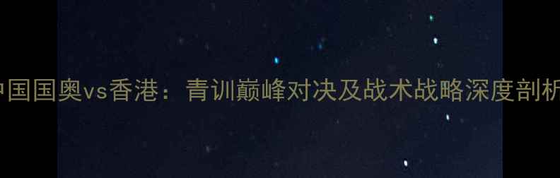 图片 中国国奥vs香港：青训巅峰对决及战术战略深度剖析2