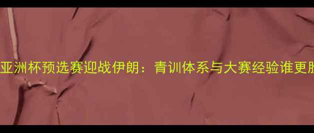 图片 中国国奥亚洲杯预选赛迎战伊朗：青训体系与大赛经验谁更胜一筹？1