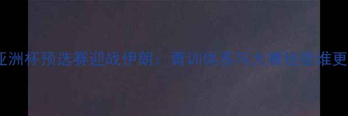 图片 中国国奥亚洲杯预选赛迎战伊朗：青训体系与大赛经验谁更胜一筹？2