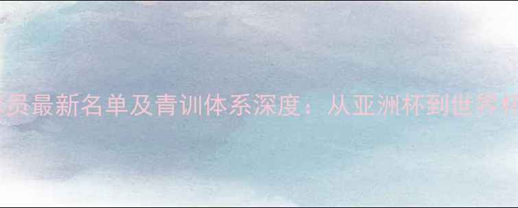 图片 中国国家队球员最新名单及青训体系深度：从亚洲杯到世界杯的成长密码1
