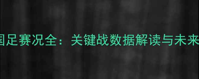 图片 中国国足赛况全：关键战数据解读与未来展望1