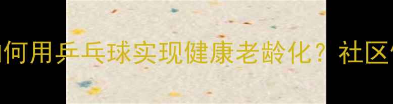 图片 中国大妈如何用乒乓球实现健康老龄化？社区健身新趋势