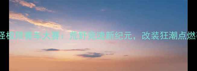 图片 中国大脚怪极限赛车大赛：荒野竞速新纪元，改装狂潮点燃赛季巅峰1