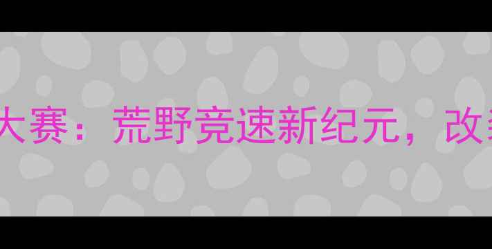 图片 中国大脚怪极限赛车大赛：荒野竞速新纪元，改装狂潮点燃赛季巅峰2
