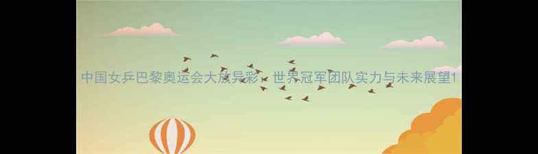 图片 中国女乒巴黎奥运会大放异彩：世界冠军团队实力与未来展望1