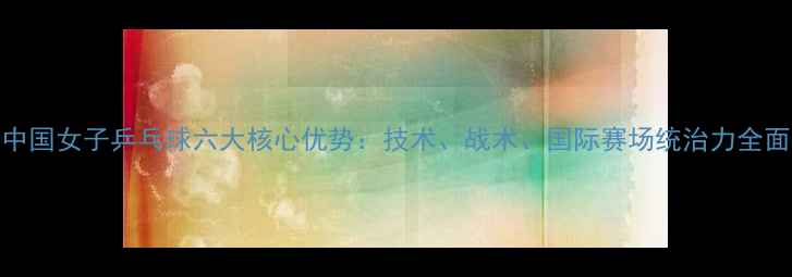 图片 中国女子乒乓球六大核心优势：技术、战术、国际赛场统治力全面