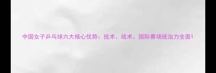 图片 中国女子乒乓球六大核心优势：技术、战术、国际赛场统治力全面1