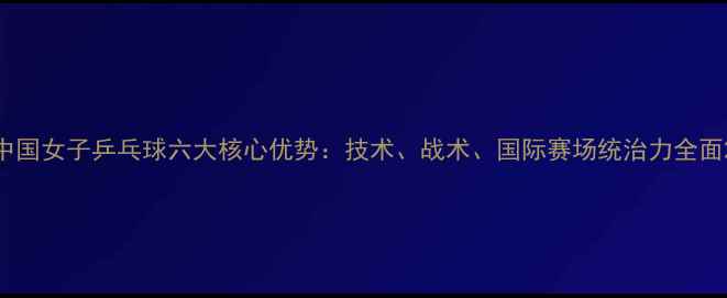 图片 中国女子乒乓球六大核心优势：技术、战术、国际赛场统治力全面2