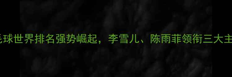 图片 中国女子羽毛球世界排名强势崛起，李雪儿、陈雨菲领衔三大主力领跑全球2