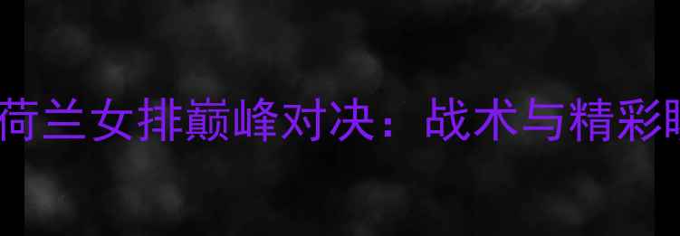 图片 中国女排VS荷兰女排巅峰对决：战术与精彩瞬间全记录2