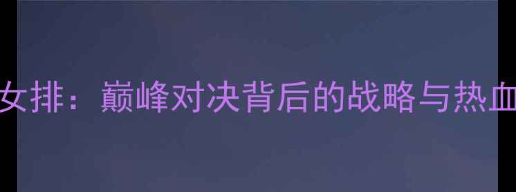 图片 中国女排vs瑞士女排：巅峰对决背后的战略与热血沸腾的赛场表现