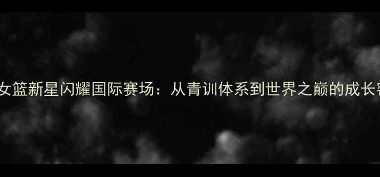 图片 中国女篮新星闪耀国际赛场：从青训体系到世界之巅的成长密码1