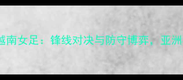 图片 中国女足vs越南女足：锋线对决与防守博弈，亚洲杯前哨战全1
