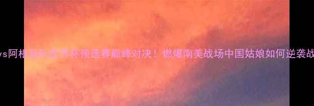 图片 中国女足vs阿根廷队世界杯预选赛巅峰对决！燃爆南美战场中国姑娘如何逆袭战神梅西？