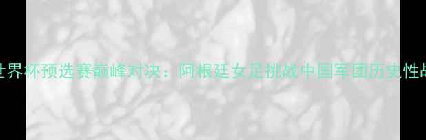 图片 中国女足世界杯预选赛巅峰对决：阿根廷女足挑战中国军团历史性战役看点全