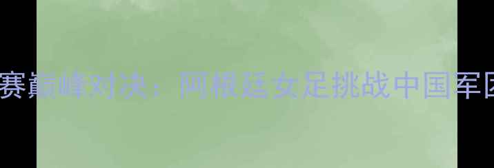 图片 中国女足世界杯预选赛巅峰对决：阿根廷女足挑战中国军团历史性战役看点全1
