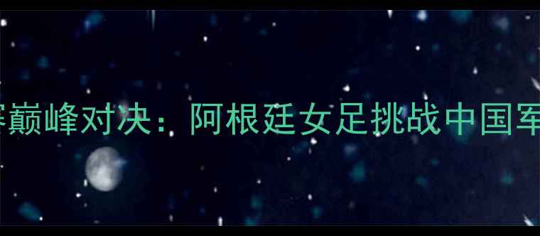 图片 中国女足世界杯预选赛巅峰对决：阿根廷女足挑战中国军团历史性战役看点全2