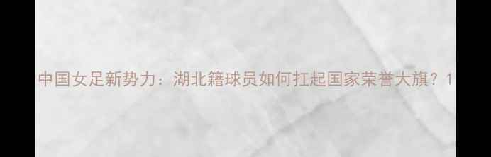 图片 中国女足新势力：湖北籍球员如何扛起国家荣誉大旗？1