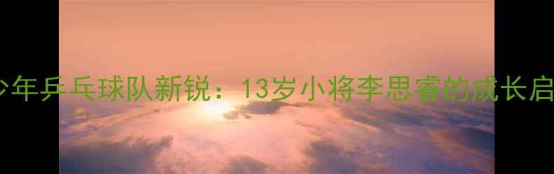 图片 中国少年乒乓球队新锐：13岁小将李思睿的成长启示录1