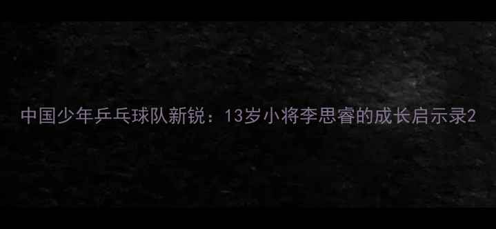 图片 中国少年乒乓球队新锐：13岁小将李思睿的成长启示录2