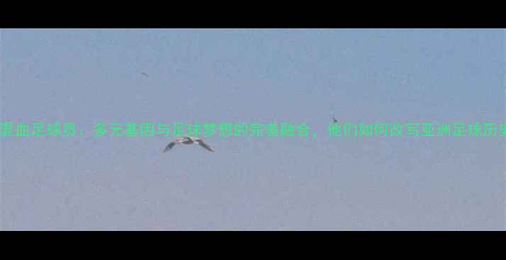 图片 中国混血足球员：多元基因与足球梦想的完美融合，他们如何改写亚洲足球历史？2