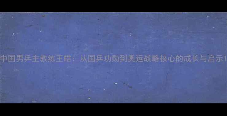 图片 中国男乒主教练王皓：从国乒功勋到奥运战略核心的成长与启示1