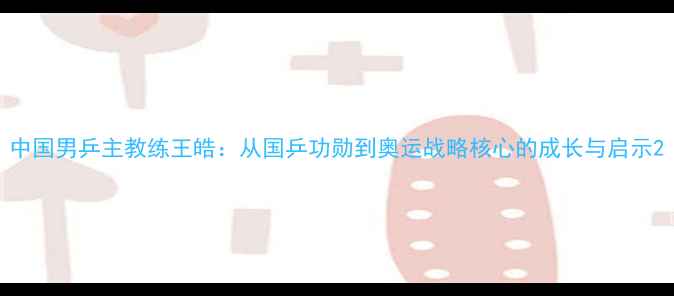 图片 中国男乒主教练王皓：从国乒功勋到奥运战略核心的成长与启示2